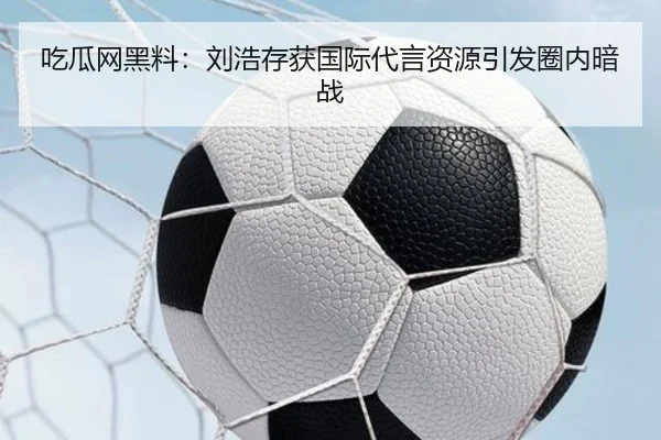 吃瓜网黑料：刘浩存获国际代言资源引发圈内暗战